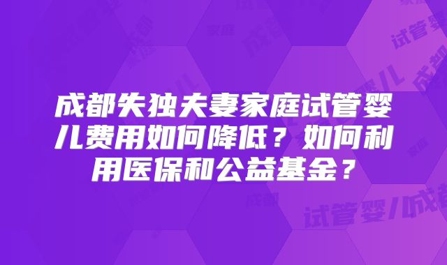 成都失独夫妻家庭试管婴儿费用如何降低?如何利用医保和公益基金?