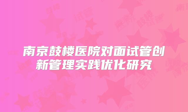 南京鼓楼医院对面试管创新管理实践优化研究