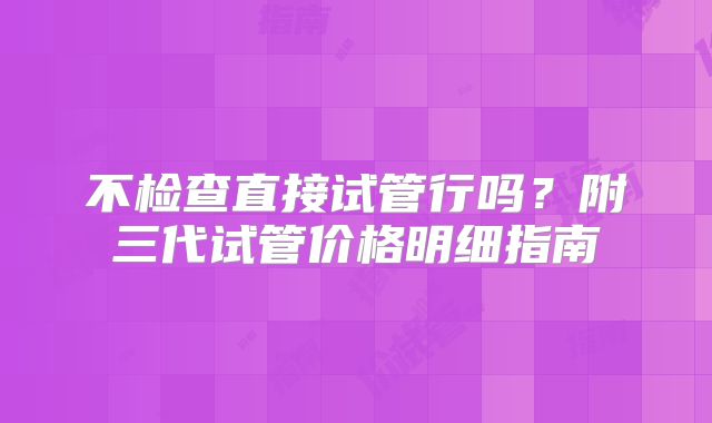不检查直接试管行吗？附三代试管价格明细指南