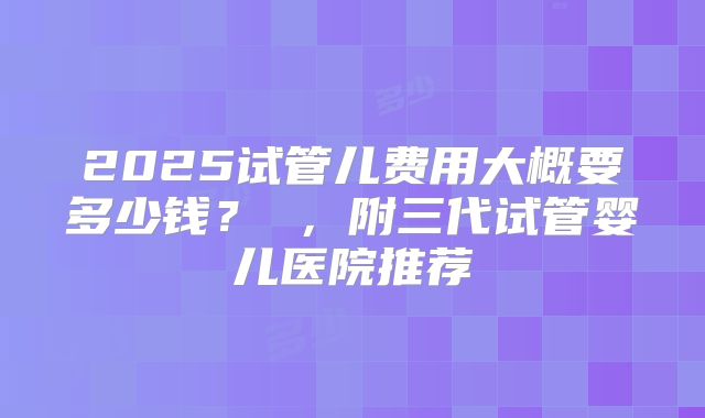 2025试管儿费用大概要多少钱？ ，附三代试管婴儿医院推荐