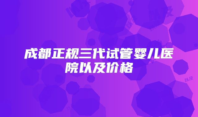 成都正规三代试管婴儿医院以及价格