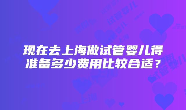 现在去上海做试管婴儿得准备多少费用比较合适?