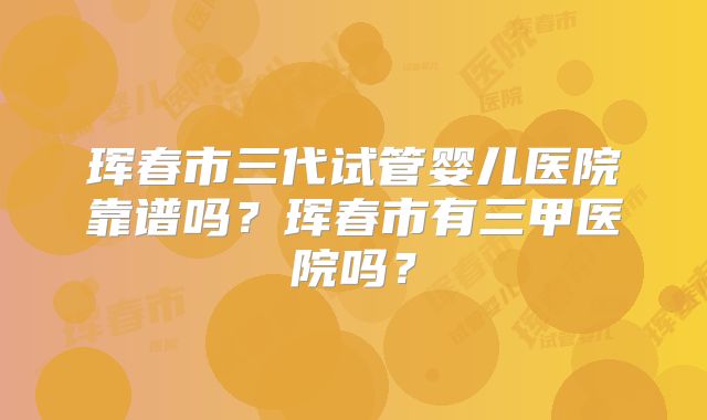 珲春市三代试管婴儿医院靠谱吗?珲春市有三甲医院吗?
