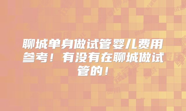 聊城单身做试管婴儿费用参考！有没有在聊城做试管的！