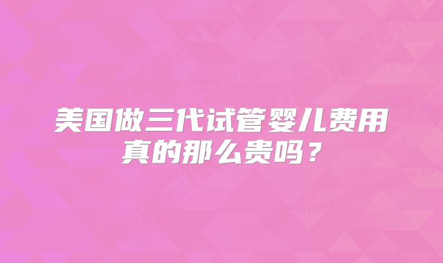 美国做三代试管婴儿费用真的那么贵吗？