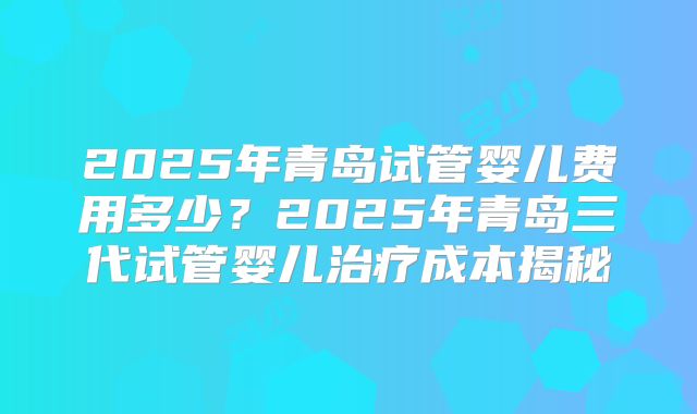 2025年青岛试管婴儿费用多少?2025年青岛三代试管婴儿治疗成本揭秘