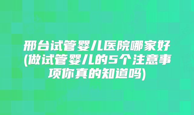 邢台试管婴儿医院哪家好(做试管婴儿的5个注意事项你真的知道吗)