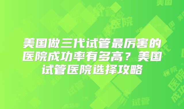 美国做三代试管最厉害的医院成功率有多高？美国试管医院选择攻略