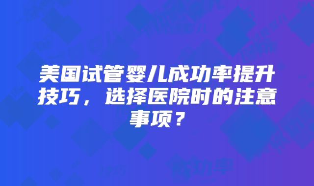 美国试管婴儿成功率提升技巧，选择医院时的注意事项？