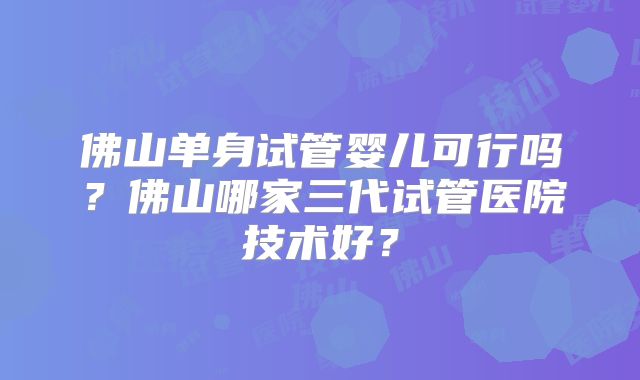佛山单身试管婴儿可行吗？佛山哪家三代试管医院技术好？