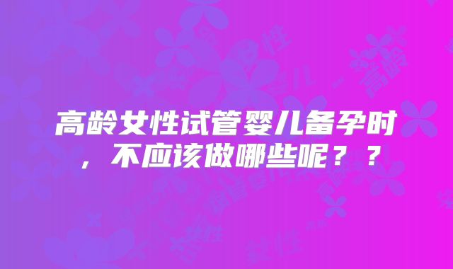 高龄女性试管婴儿备孕时，不应该做哪些呢？？