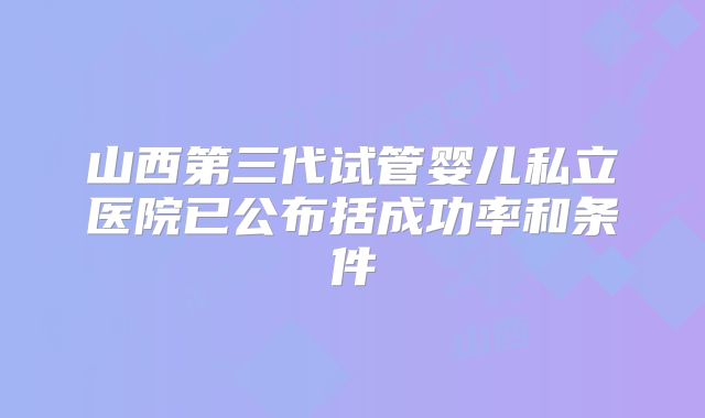 山西第三代试管婴儿私立医院已公布括成功率和条件