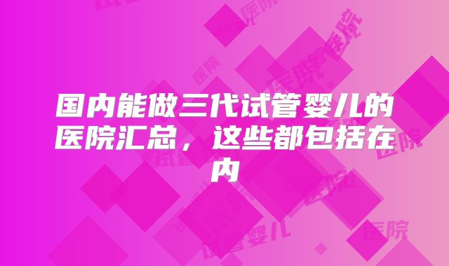 国内能做三代试管婴儿的医院汇总，这些都包括在内