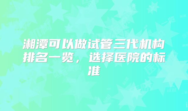 湘潭可以做试管三代机构排名一览，选择医院的标准