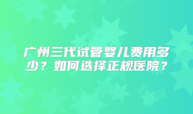 广州三代试管婴儿费用多少？如何选择正规医院？