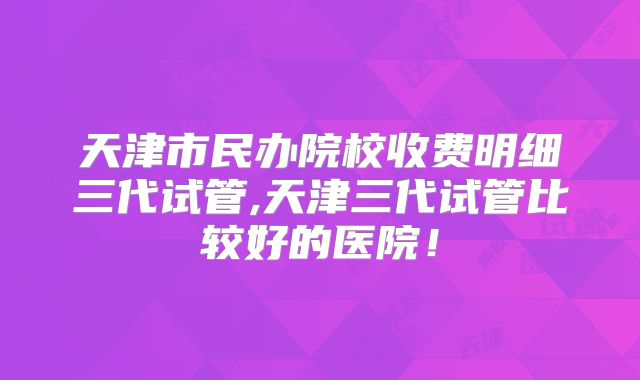 天津市民办院校收费明细三代试管,天津三代试管比较好的医院！