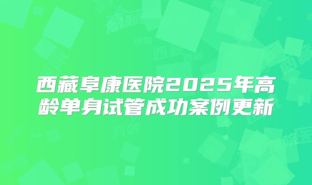 西藏阜康医院2025年高龄单身试管成功案例更新