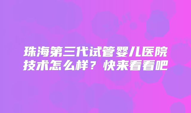 珠海第三代试管婴儿医院技术怎么样？快来看看吧