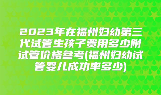 2023年在福州妇幼第三代试管生孩子费用多少附试管价格参考(福州妇幼试管婴儿成功率多少)