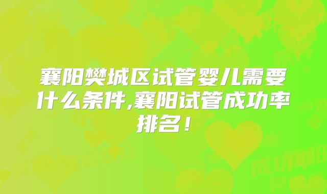 襄阳樊城区试管婴儿需要什么条件,襄阳试管成功率排名！