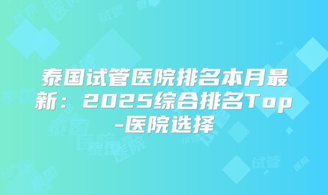 泰国试管医院排名本月最新：2025综合排名Top-医院选择