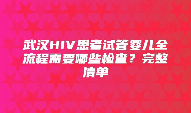 武汉HIV患者试管婴儿全流程需要哪些检查？完整清单
