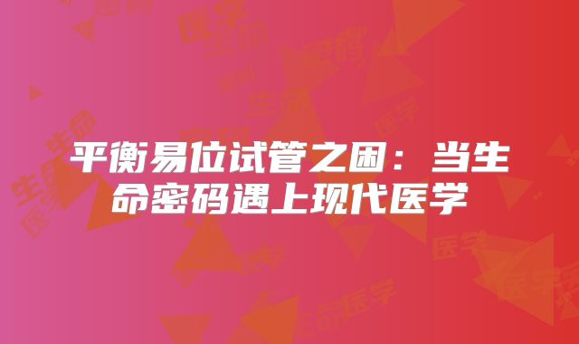 平衡易位试管之困：当生命密码遇上现代医学