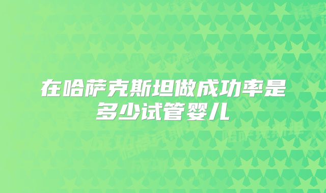 在哈萨克斯坦做成功率是多少试管婴儿