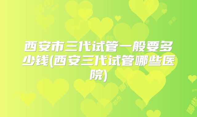 西安市三代试管一般要多少钱(西安三代试管哪些医院)