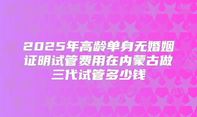 2025年高龄单身无婚姻证明试管费用在内蒙古做三代试管多少钱