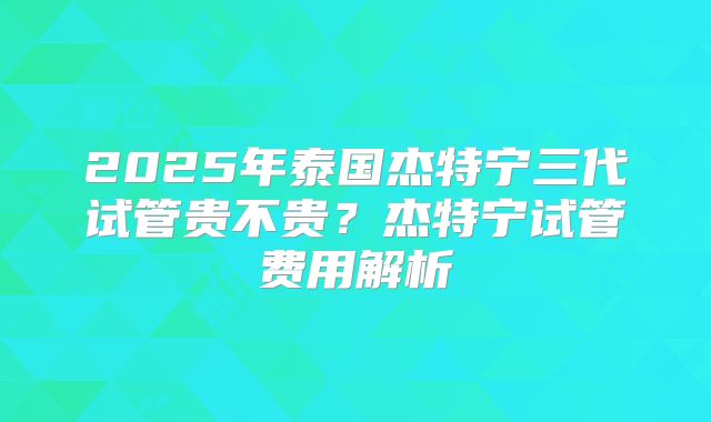 2025年泰国杰特宁三代试管贵不贵？杰特宁试管费用解析