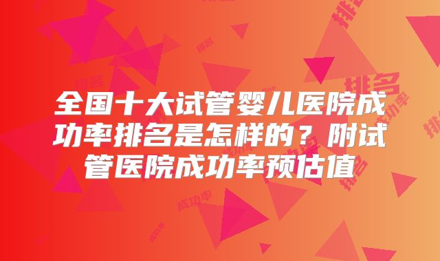 全国十大试管婴儿医院成功率排名是怎样的？附试管医院成功率预估值
