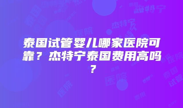 泰国试管婴儿哪家医院可靠？杰特宁泰国费用高吗？