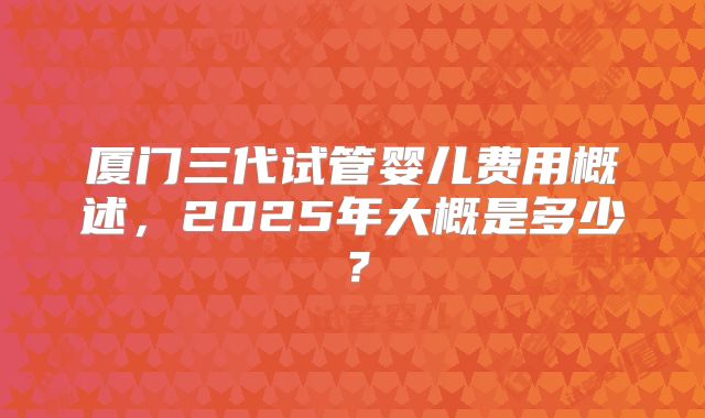 厦门三代试管婴儿费用概述，2025年大概是多少？