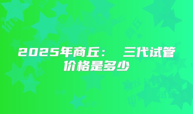 2025年商丘： 三代试管价格是多少