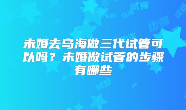 未婚去乌海做三代试管可以吗？未婚做试管的步骤有哪些
