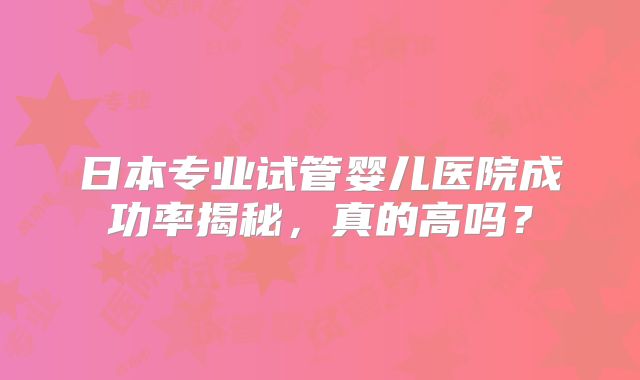 日本专业试管婴儿医院成功率揭秘，真的高吗？