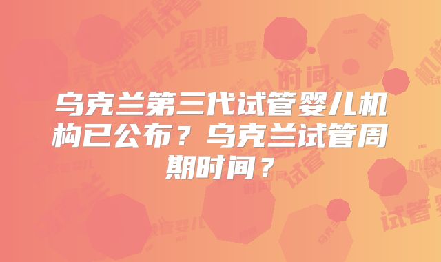 乌克兰第三代试管婴儿机构已公布？乌克兰试管周期时间？