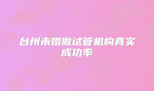 台州未婚做试管机构真实成功率