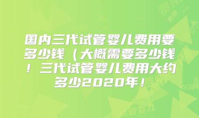 国内三代试管婴儿费用要多少钱（大概需要多少钱！三代试管婴儿费用大约多少2020年！