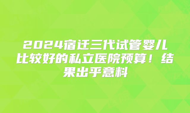2024宿迁三代试管婴儿比较好的私立医院预算！结果出乎意料