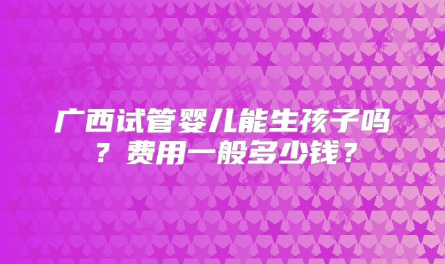 广西试管婴儿能生孩子吗？费用一般多少钱？