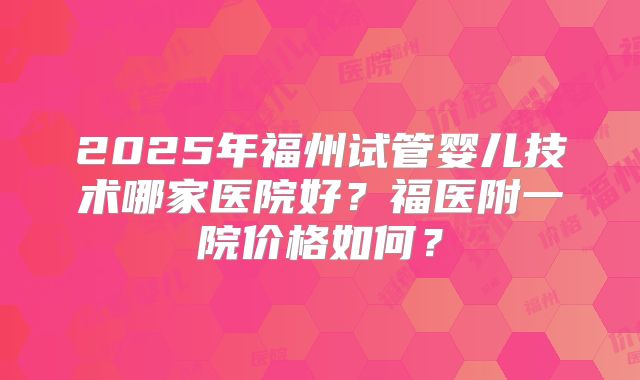 2025年福州试管婴儿技术哪家医院好？福医附一院价格如何？