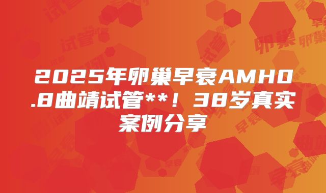 2025年卵巢早衰AMH0.8曲靖试管**！38岁真实案例分享