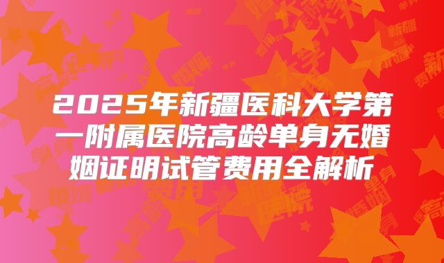 2025年新疆医科大学第一附属医院高龄单身无婚姻证明试管费用全解析