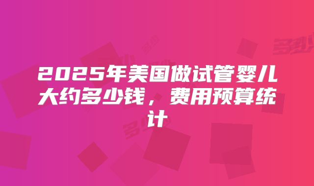 2025年美国做试管婴儿大约多少钱，费用预算统计