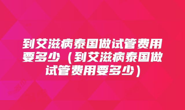 到艾滋病泰国做试管费用要多少（到艾滋病泰国做试管费用要多少）