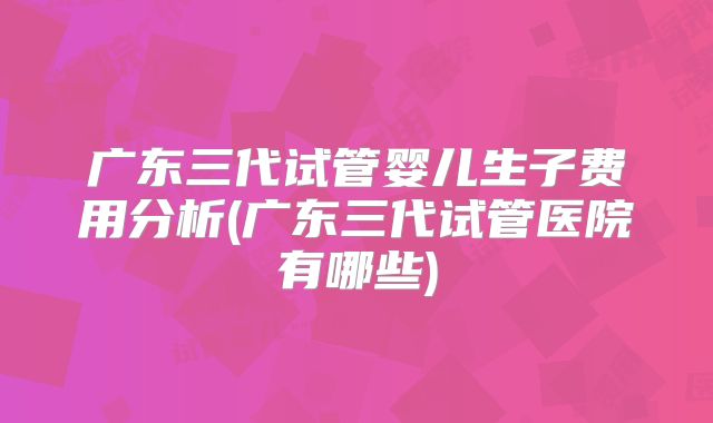 广东三代试管婴儿生子费用分析(广东三代试管医院有哪些)