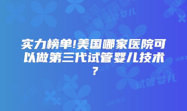 实力榜单!美国哪家医院可以做第三代试管婴儿技术?