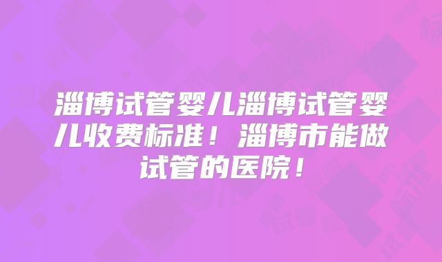 淄博试管婴儿淄博试管婴儿收费标准！淄博市能做试管的医院！